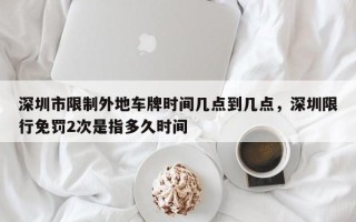 深圳市限制外地车牌时间几点到几点，深圳限行免罚2次是指多久时间