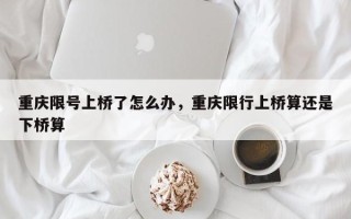 重庆限号上桥了怎么办，重庆限行上桥算还是下桥算