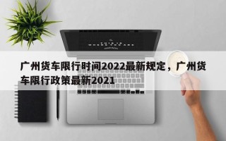 广州货车限行时间2022最新规定，广州货车限行政策最新2021