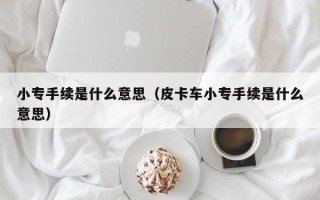 小专手续是什么意思（皮卡车小专手续是什么意思）