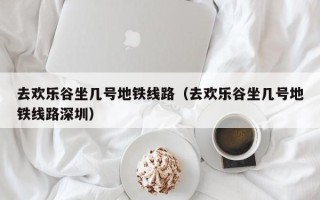 去欢乐谷坐几号地铁线路（去欢乐谷坐几号地铁线路深圳）