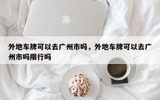 外地车牌可以去广州市吗，外地车牌可以去广州市吗限行吗