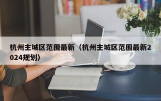 杭州主城区范围最新（杭州主城区范围最新2024规划）