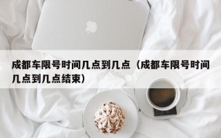 成都车限号时间几点到几点（成都车限号时间几点到几点结束）