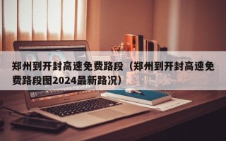 郑州到开封高速免费路段（郑州到开封高速免费路段图2024最新路况）