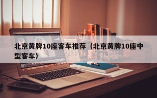 北京黄牌10座客车推荐（北京黄牌10座中型客车）