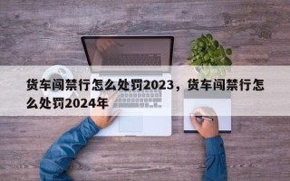 货车闯禁行怎么处罚2023，货车闯禁行怎么处罚2024年