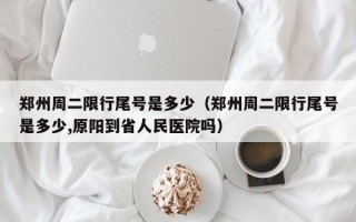 郑州周二限行尾号是多少（郑州周二限行尾号是多少,原阳到省人民医院吗）