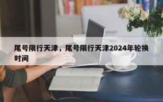 尾号限行天津，尾号限行天津2024年轮换时间