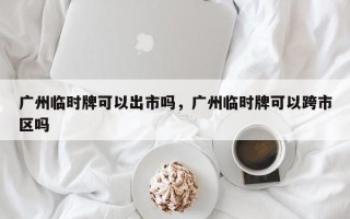 广州临时牌可以出市吗，广州临时牌可以跨市区吗