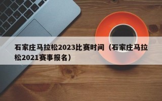 石家庄马拉松2023比赛时间（石家庄马拉松2021赛事报名）