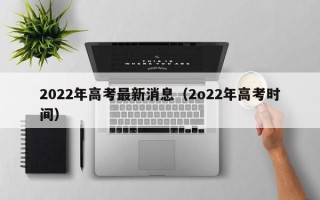 2022年高考最新消息（2o22年高考时间）