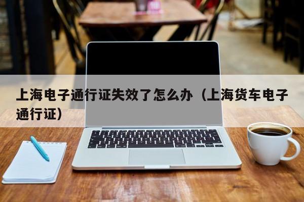 上海电子通行证失效了怎么办（上海货车电子通行证）-第1张图片-ZBLOG